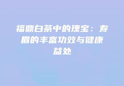 福鼎白茶中的瑰宝：寿眉的丰富功效与健康益处