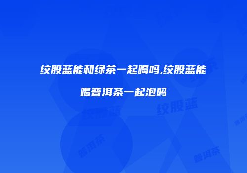 绞股蓝能和绿茶一起喝吗,绞股蓝能喝普洱茶一起泡吗