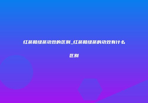 红茶和绿茶功效的区别_红茶和绿茶的功效有什么区别