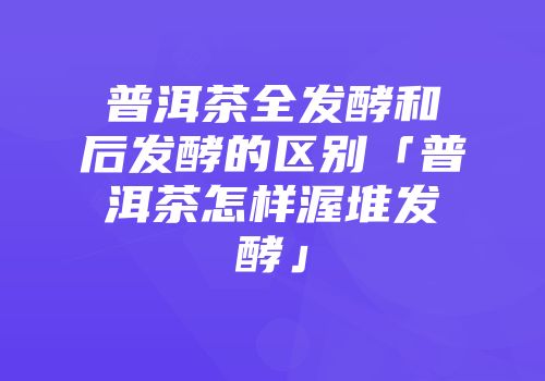 普洱茶全发酵和后发酵的区别「普洱茶怎样渥堆发酵」