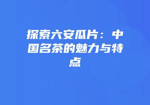 探索六安瓜片：中国名茶的魅力与特点