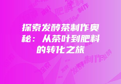 探索发酵茶制作奥秘：从茶叶到肥料的转化之旅
