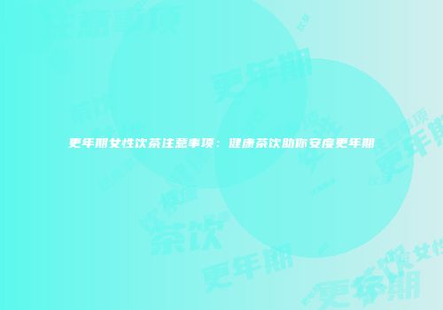 更年期女性饮茶注意事项：健康茶饮助你安度更年期