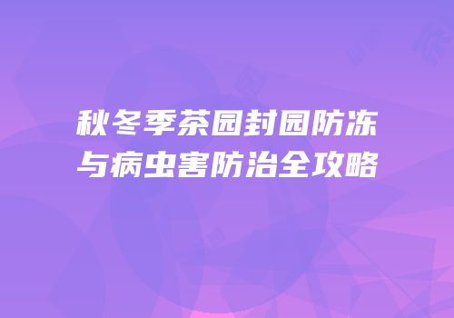秋冬季茶园封园防冻与病虫害防治全攻略