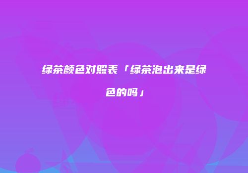 绿茶颜色对照表「绿茶泡出来是绿色的吗」
