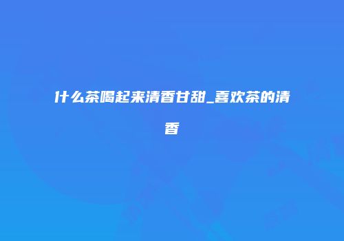 什么茶喝起来清香甘甜_喜欢茶的清香