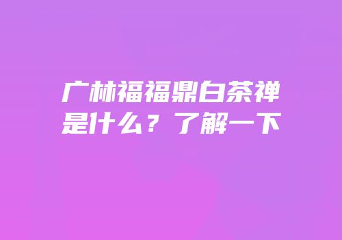 广林福福鼎白茶禅是什么？了解一下