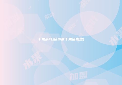 干果茶叶店(水果干果店加盟)