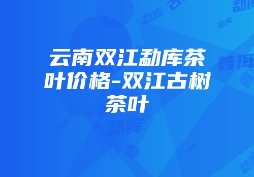 云南双江勐库茶叶价格-双江古树茶叶