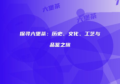 探寻六堡茶：历史、文化、工艺与品鉴之旅