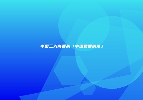 中国三大高香茶「中国最香的茶」