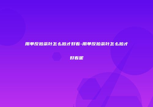 用单反拍茶叶怎么拍才好看-用单反拍茶叶怎么拍才好看呢
