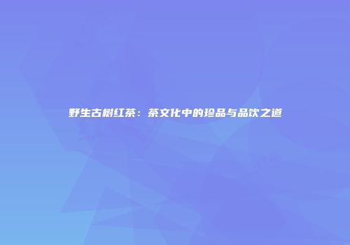 野生古树红茶：茶文化中的珍品与品饮之道