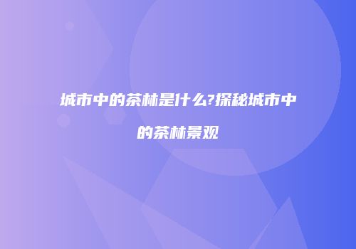 城市中的茶林是什么?探秘城市中的茶林景观