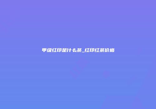甲级红印是什么茶_红印红茶价格