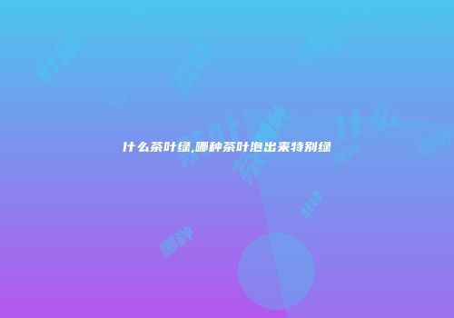 什么茶叶绿,哪种茶叶泡出来特别绿