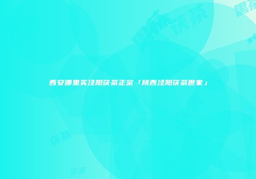 西安哪里买泾阳茯茶正宗「陕西泾阳茯茶世家」
