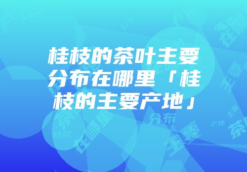 桂枝的茶叶主要分布在哪里「桂枝的主要产地」