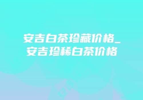 安吉白茶珍藏价格_安吉珍稀白茶价格