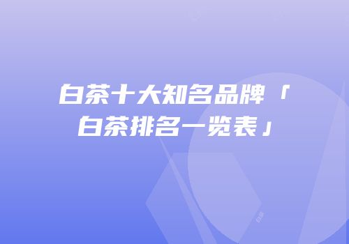 白茶十大知名品牌「白茶排名一览表」