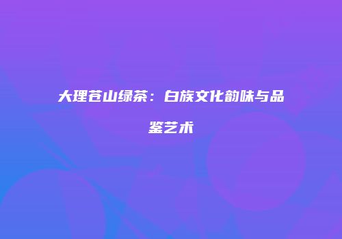 大理苍山绿茶：白族文化韵味与品鉴艺术