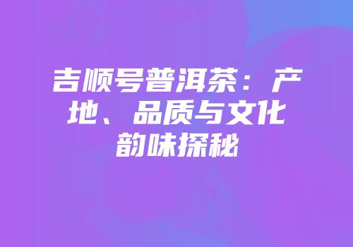 吉顺号普洱茶：产地、品质与文化韵味探秘