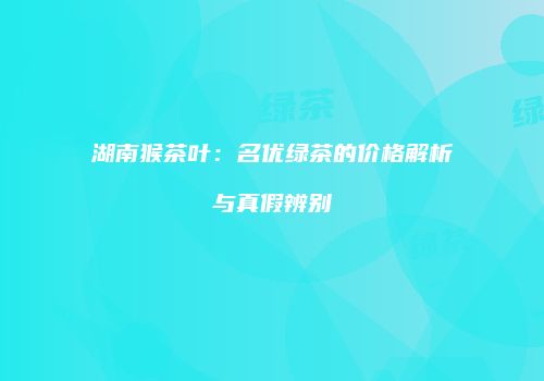 湖南猴茶叶：名优绿茶的价格解析与真假辨别