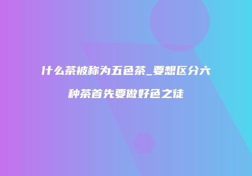 什么茶被称为五色茶_要想区分六种茶首先要做好色之徒
