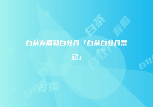 白茶寿眉和白牡丹「白茶白牡丹禁忌」