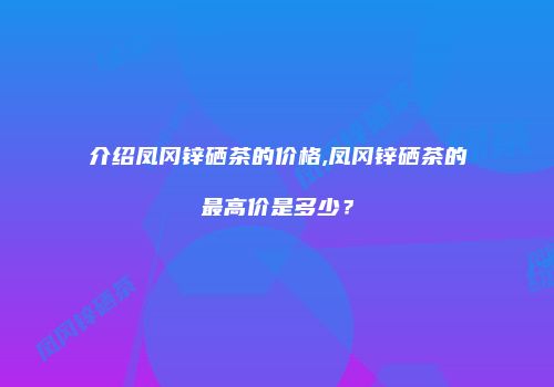 介绍凤冈锌硒茶的价格,凤冈锌硒茶的最高价是多少？