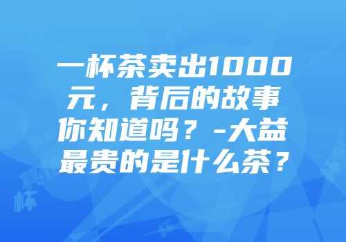 一杯茶卖出1000元，背后的故事你知道吗？-大益最贵的是什么茶？
