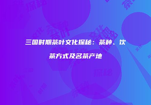 三国时期茶叶文化探秘：茶种、饮茶方式及名茶产地