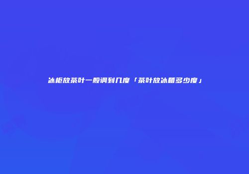 冰柜放茶叶一般调到几度「茶叶放冰箱多少度」