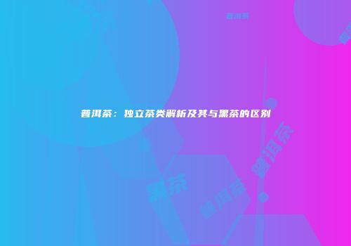 普洱茶：独立茶类解析及其与黑茶的区别