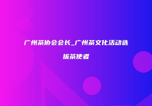 广州茶协会会长_广州茶文化活动选拔茶使者