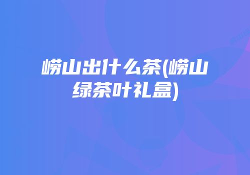 崂山出什么茶(崂山绿茶叶礼盒)