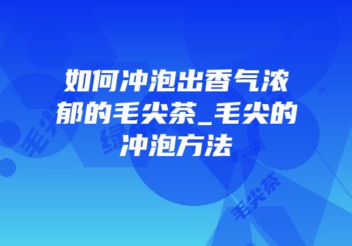 如何冲泡出香气浓郁的毛尖茶_毛尖的冲泡方法