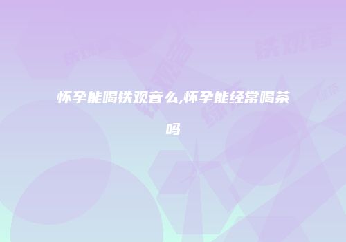 怀孕能喝铁观音么,怀孕能经常喝茶吗