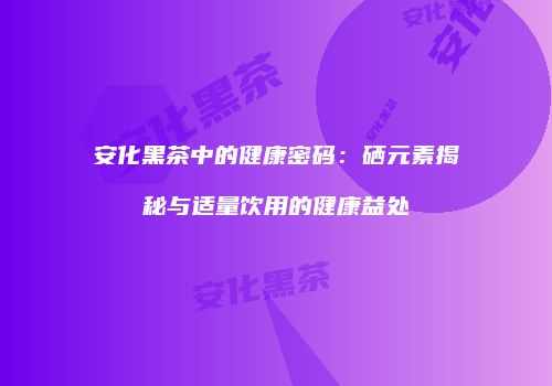安化黑茶中的健康密码：硒元素揭秘与适量饮用的健康益处