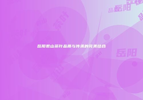 岳阳君山茶叶品质与传承的完美结合
