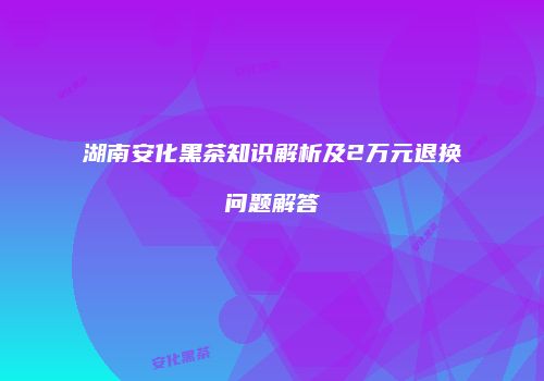 湖南安化黑茶知识解析及2万元退换问题解答