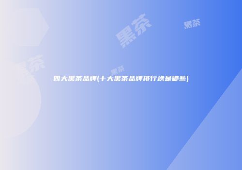 四大黑茶品牌(十大黑茶品牌排行榜是哪些)