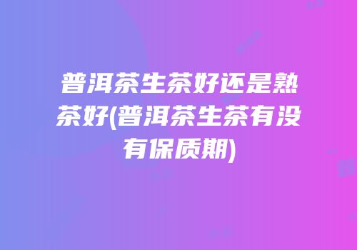 普洱茶生茶好还是熟茶好(普洱茶生茶有没有保质期)