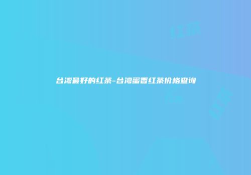 台湾最好的红茶-台湾蜜香红茶价格查询