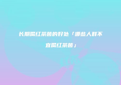 长期喝红茶菌的好处「哪些人群不宜喝红茶菌」