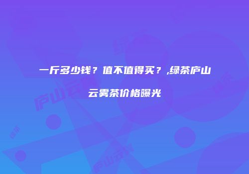 一斤多少钱？值不值得买？,绿茶庐山云雾茶价格曝光