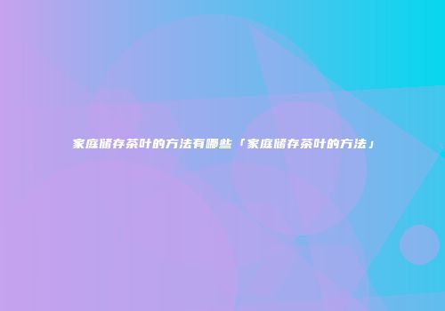 家庭储存茶叶的方法有哪些「家庭储存茶叶的方法」