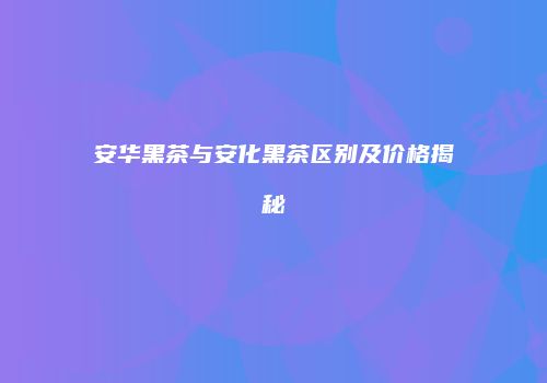 安华黑茶与安化黑茶区别及价格揭秘