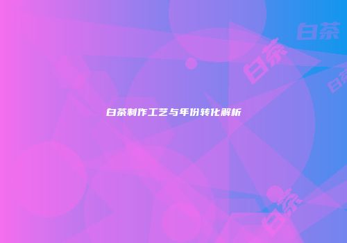 白茶制作工艺与年份转化解析