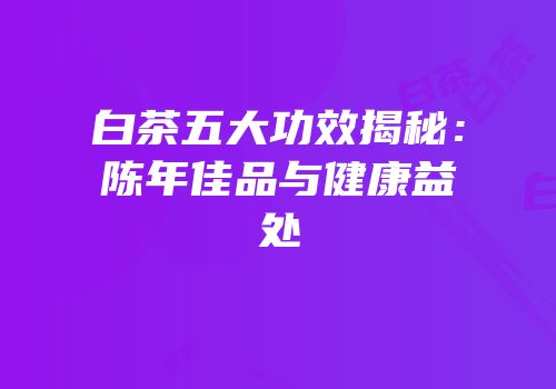 白茶五大功效揭秘：陈年佳品与健康益处